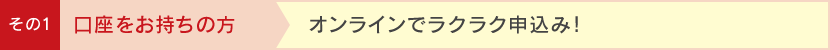 その1 口座をお持ちの方 オンラインでラクラク申込み!