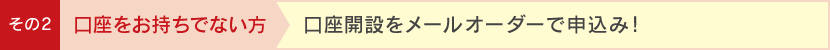 その2 口座をお持ちでない方 口座開設をメールオーダーで申込み!