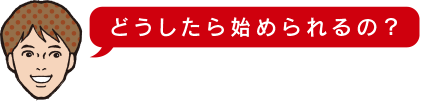 どうしたら始められるの?