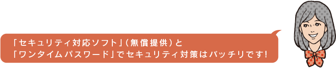 セキュリティ対応ソフト(無償提供)と「ワンタイムパスワード」でセキュリティ対策はバッチリです!